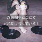 浮気相手とどこでどれだけ会っている?